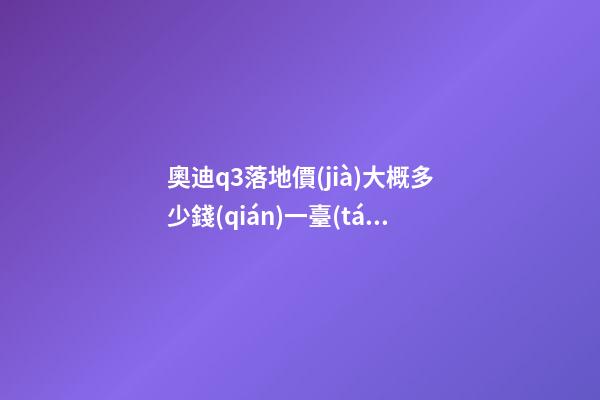 奧迪q3落地價(jià)大概多少錢(qián)一臺(tái)，我來(lái)說(shuō)說(shuō)，奧迪Q3車(chē)友社區(qū)（364期）